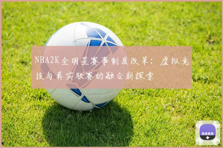 NBA2K全明星赛事制度改革：虚拟竞技与真实联赛的融合新探索