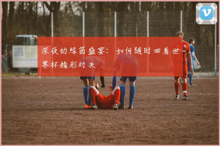 深夜的绿茵盛宴：如何随时回看世界杯精彩对决