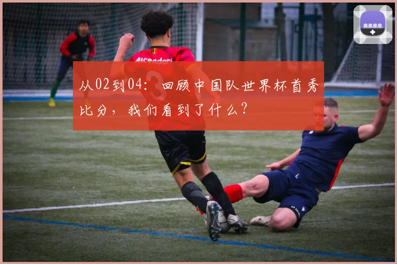 从02到04：回顾中国队世界杯首秀比分，我们看到了什么？