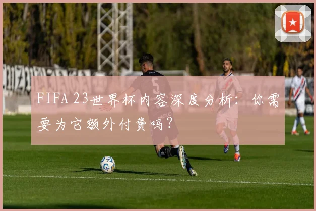 FIFA 23世界杯内容深度分析：你需要为它额外付费吗？