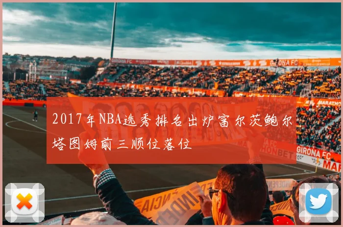 2017年NBA选秀排名出炉富尔茨鲍尔塔图姆前三顺位落位