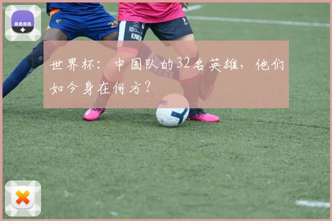 世界杯：中国队的32名英雄，他们如今身在何方？