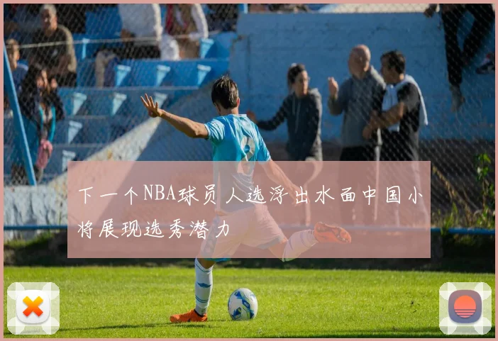 下一个NBA球员人选浮出水面中国小将展现选秀潜力