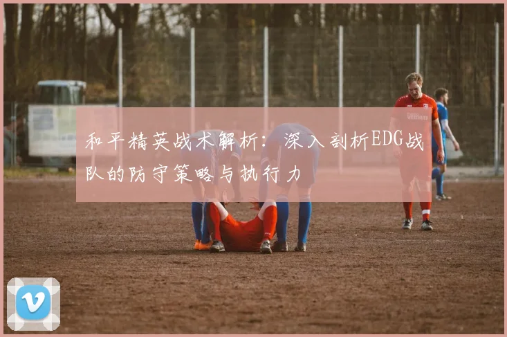 和平精英战术解析：深入剖析EDG战队的防守策略与执行力
