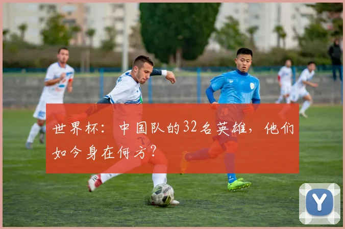 世界杯：中国队的32名英雄，他们如今身在何方？
