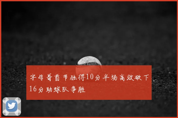 字母哥首节独得10分半场高效砍下16分助球队争胜