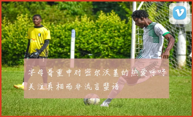 字母哥重申对密尔沃基的热爱呼吁关注真相而非流言蜚语