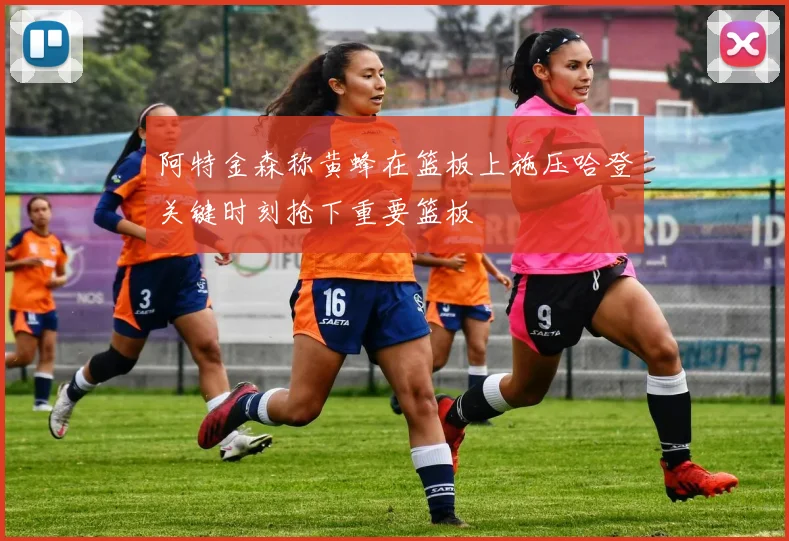 阿特金森称黄蜂在篮板上施压哈登关键时刻抢下重要篮板