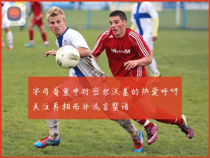 字母哥重申对密尔沃基的热爱呼吁关注真相而非流言蜚语