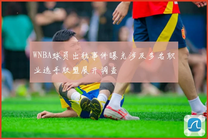 WNBA球员出轨事件曝光涉及多名职业选手联盟展开调查