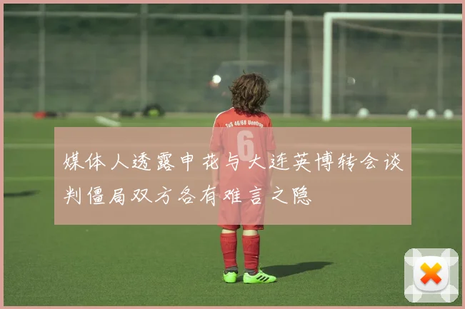 媒体人透露申花与大连英博转会谈判僵局双方各有难言之隐