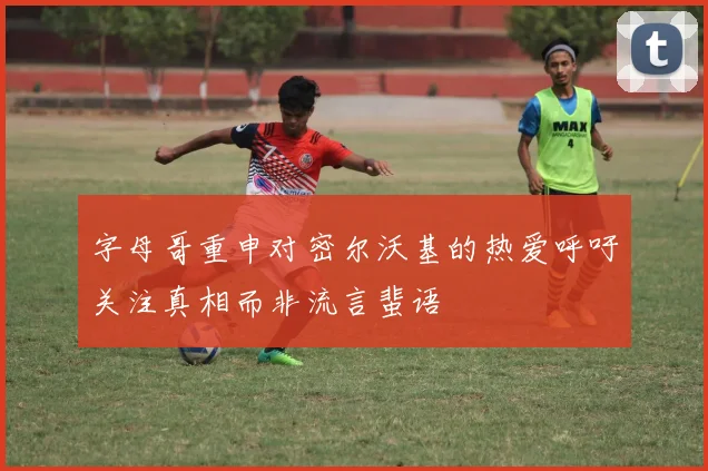 字母哥重申对密尔沃基的热爱呼吁关注真相而非流言蜚语