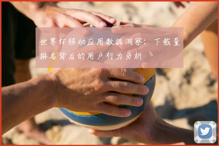 世界杯移动应用数据洞察：下载量排名背后的用户行为分析