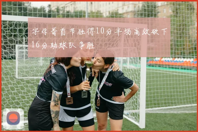 字母哥首节独得10分半场高效砍下16分助球队争胜