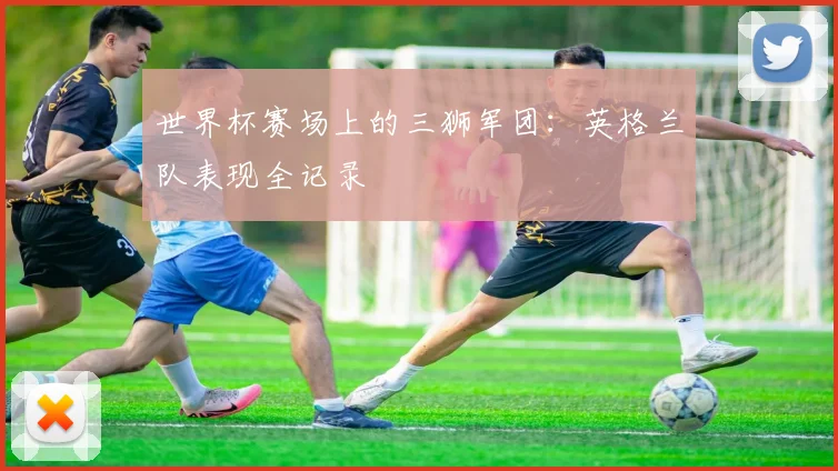 世界杯赛场上的三狮军团：英格兰队表现全记录
