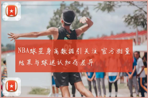 NBA球星身高数据引关注 官方测量结果与球迷认知存差异