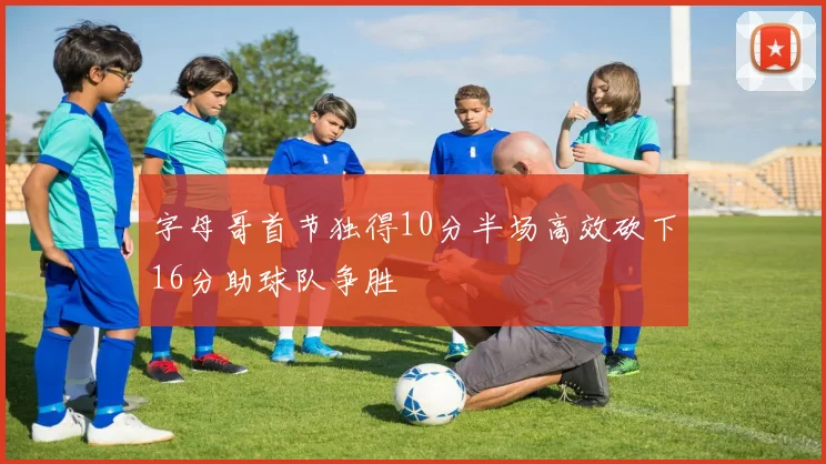 字母哥首节独得10分半场高效砍下16分助球队争胜