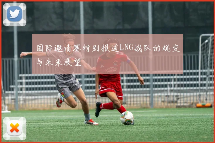 国际邀请赛特别报道LNG战队的蜕变与未来展望