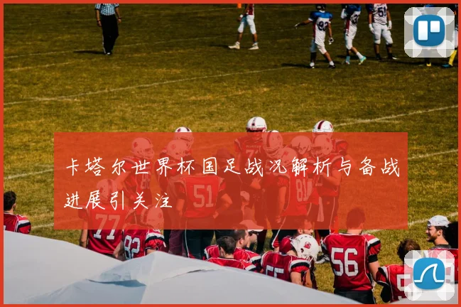 卡塔尔世界杯国足战况解析与备战进展引关注