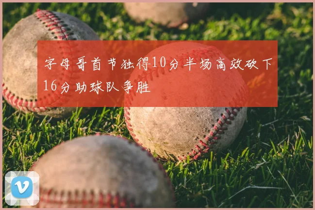 字母哥首节独得10分半场高效砍下16分助球队争胜