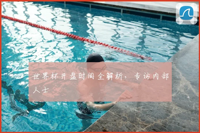 世界杯开盘时间全解析，专访内部人士