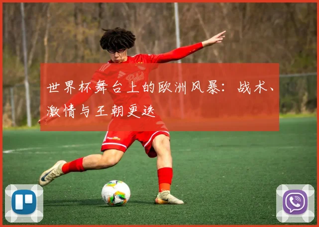 世界杯舞台上的欧洲风暴：战术、激情与王朝更迭
