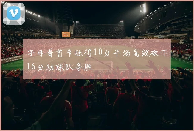 字母哥首节独得10分半场高效砍下16分助球队争胜