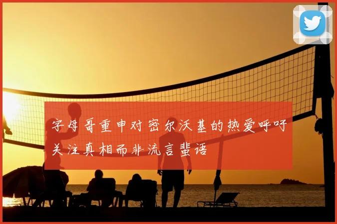 字母哥重申对密尔沃基的热爱呼吁关注真相而非流言蜚语
