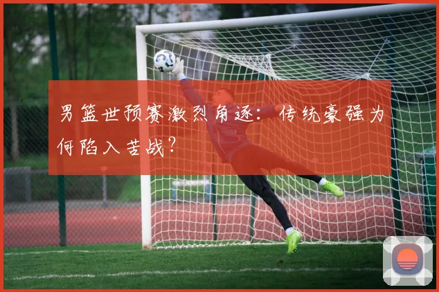 男篮世预赛激烈角逐：传统豪强为何陷入苦战？