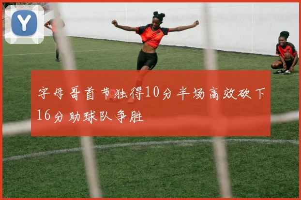 字母哥首节独得10分半场高效砍下16分助球队争胜