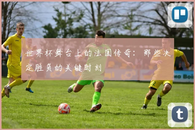世界杯舞台上的法国传奇：那些决定胜负的关键时刻