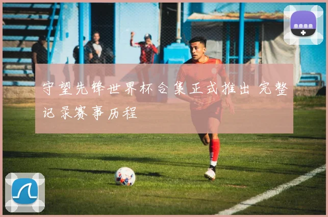 守望先锋世界杯合集正式推出 完整记录赛事历程