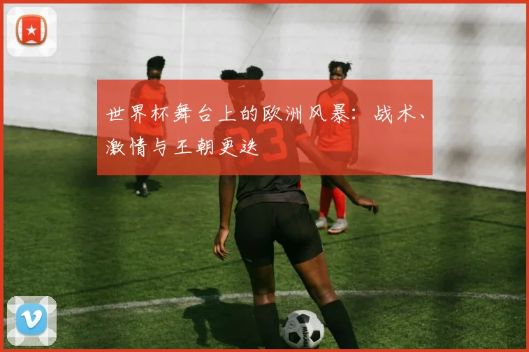 世界杯舞台上的欧洲风暴：战术、激情与王朝更迭