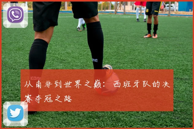 从南非到世界之巅:西班牙队的决赛夺冠之路