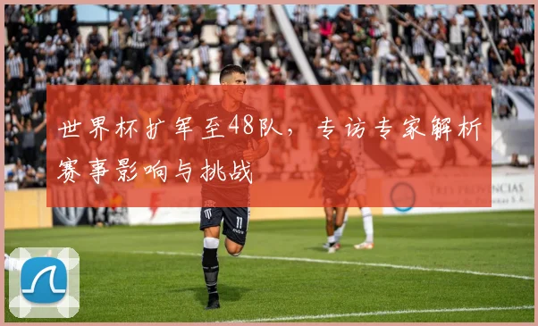 世界杯扩军至48队，专访专家解析赛事影响与挑战