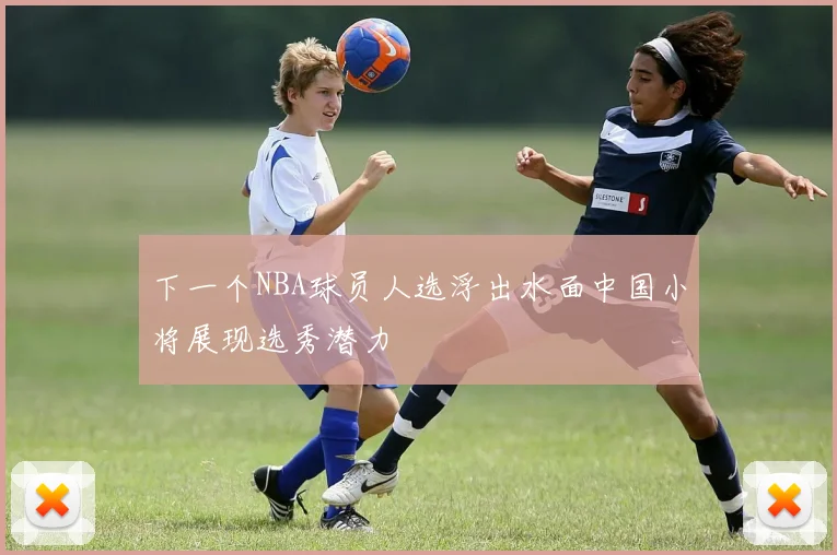 下一个NBA球员人选浮出水面中国小将展现选秀潜力
