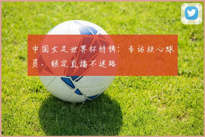 中国女足世界杯特辑：专访核心球员，锁定直播不迷路