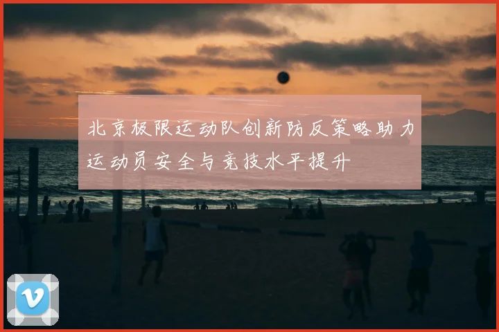 北京极限运动队创新防反策略助力运动员安全与竞技水平提升