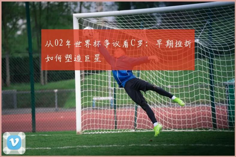 从02年世界杯争议看C罗：早期挫折如何塑造巨星