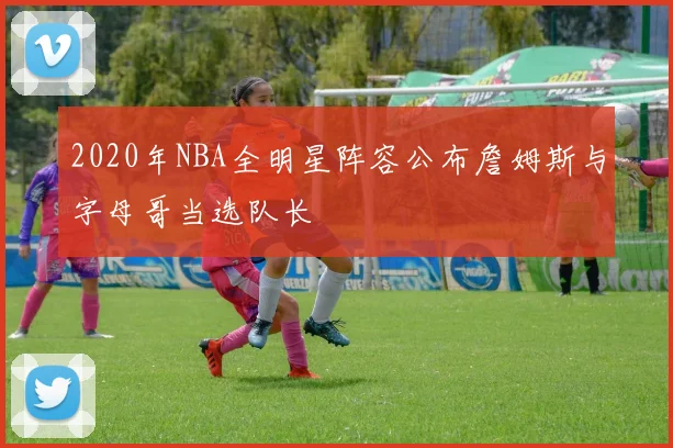 2020年NBA全明星阵容公布詹姆斯与字母哥当选队长