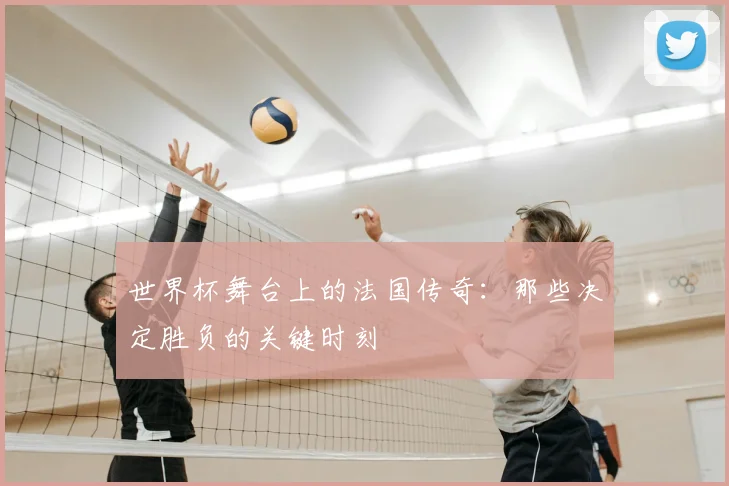 世界杯舞台上的法国传奇：那些决定胜负的关键时刻