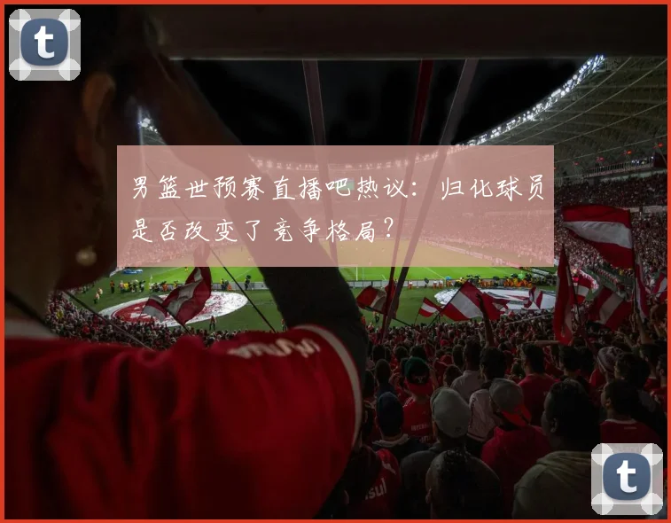 男篮世预赛直播吧热议：归化球员是否改变了竞争格局？