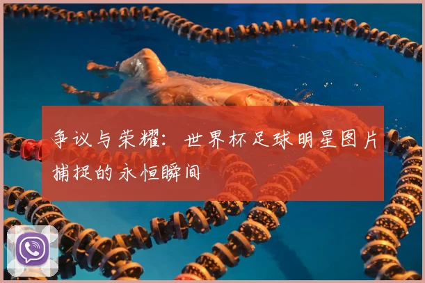 争议与荣耀：世界杯足球明星图片捕捉的永恒瞬间