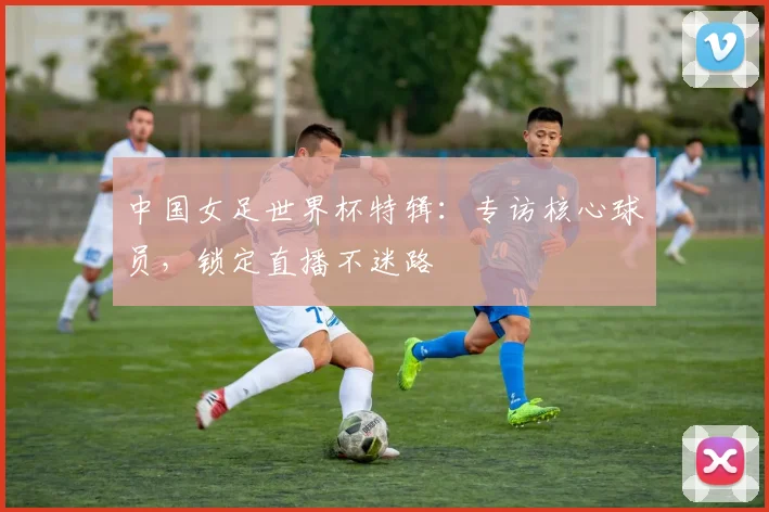 中国女足世界杯特辑：专访核心球员，锁定直播不迷路