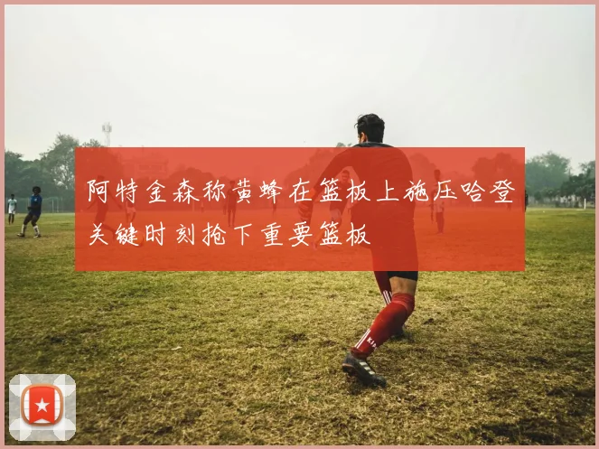 阿特金森称黄蜂在篮板上施压哈登关键时刻抢下重要篮板