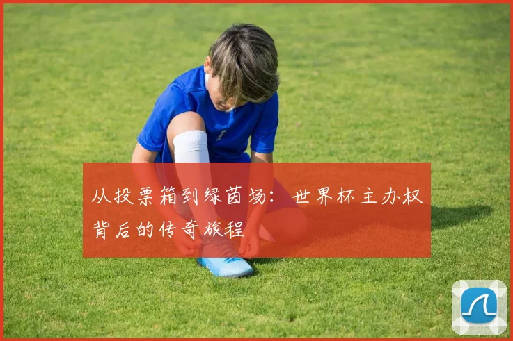 从投票箱到绿茵场：世界杯主办权背后的传奇旅程