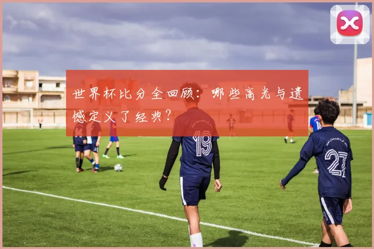 世界杯比分全回顾：哪些高光与遗憾定义了经典？